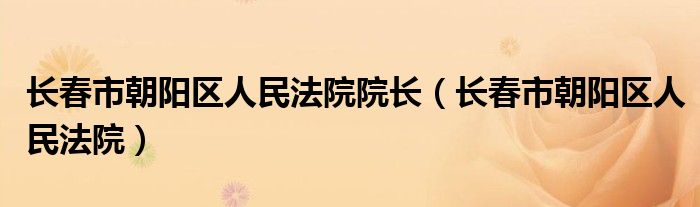 长春市朝阳区人民法院院长（长春市朝阳区人民法院）