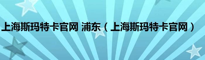 上海斯玛特卡官网 浦东（上海斯玛特卡官网）