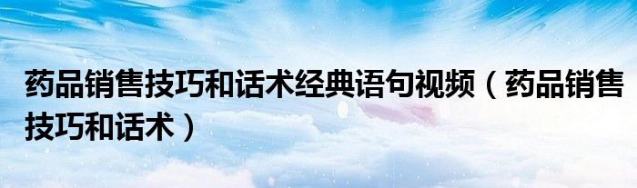 药品销售技巧和话术经典语句视频（药品销售技巧和话术）