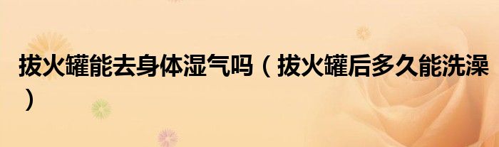 拔火罐能去身体湿气吗（拔火罐后多久能洗澡）
