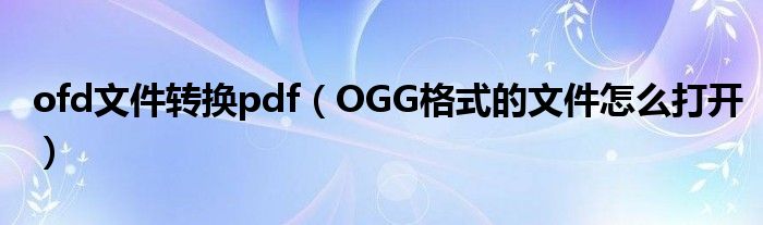 ofd文件转换pdf（OGG格式的文件怎么打开）