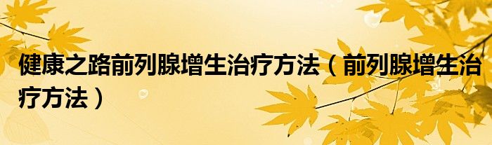 健康之路前列腺增生治疗方法（前列腺增生治疗方法）