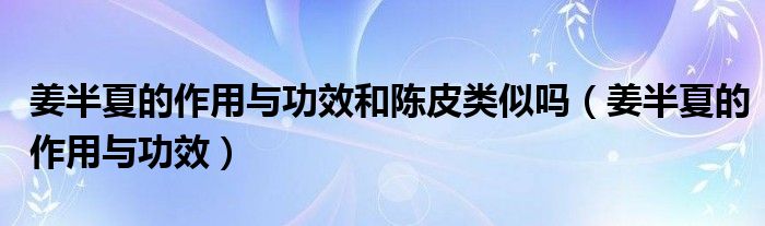 姜半夏的作用与功效和陈皮类似吗（姜半夏的作用与功效）