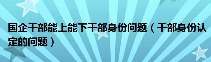 国企干部能上能下干部身份问题（干部身份认定的问题）