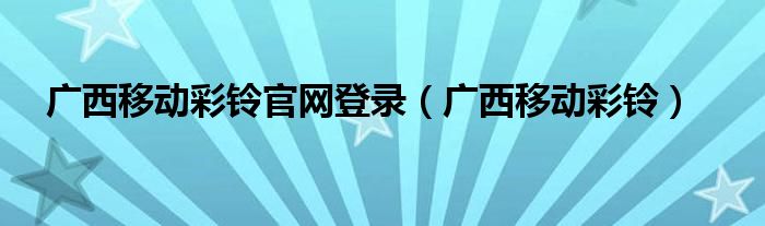 广西移动彩铃官网登录（广西移动彩铃）