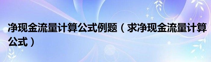 净现金流量计算公式例题（求净现金流量计算公式）