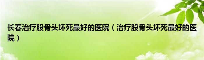 长春治疗股骨头坏死最好的医院（治疗股骨头坏死最好的医院）