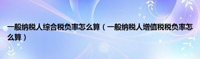 一般纳税人综合税负率怎么算（一般纳税人增值税税负率怎么算）