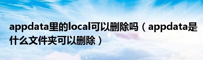 appdata里的local可以删除吗（appdata是什么文件夹可以删除）