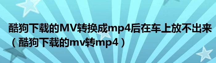 酷狗下载的MV转换成mp4后在车上放不出来（酷狗下载的mv转mp4）