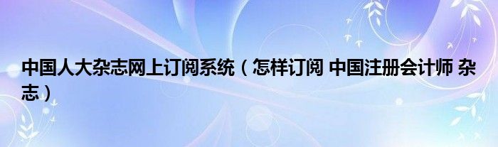 中国人大杂志网上订阅系统（怎样订阅 中国注册会计师 杂志）