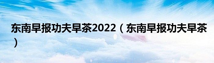 东南早报功夫早茶2022（东南早报功夫早茶）