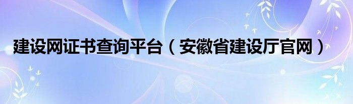 建设网证书查询平台（安徽省建设厅官网）