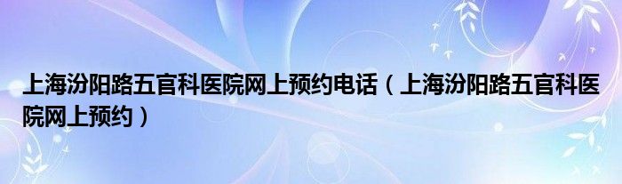 上海汾阳路五官科医院网上预约电话（上海汾阳路五官科医院网上预约）