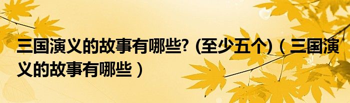 三国演义的故事有哪些? (至少五个)（三国演义的故事有哪些）