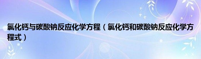 氯化钙与碳酸钠反应化学方程（氯化钙和碳酸钠反应化学方程式）