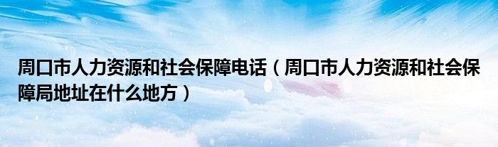 周口市人力资源和社会保障电话（周口市人力资源和社会保障局地址在什么地方）