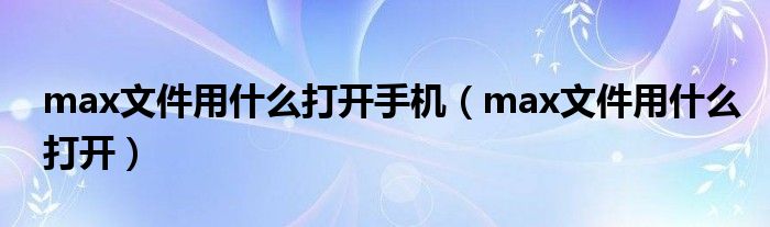 max文件用什么打开手机（max文件用什么打开）