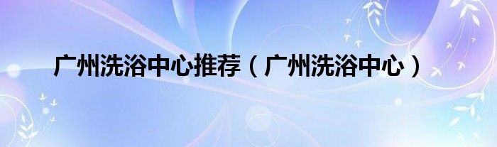 广州洗浴中心推荐（广州洗浴中心）