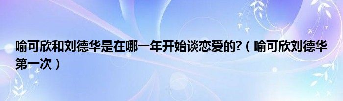 喻可欣和刘德华是在哪一年开始谈恋爱的?（喻可欣刘德华第一次）