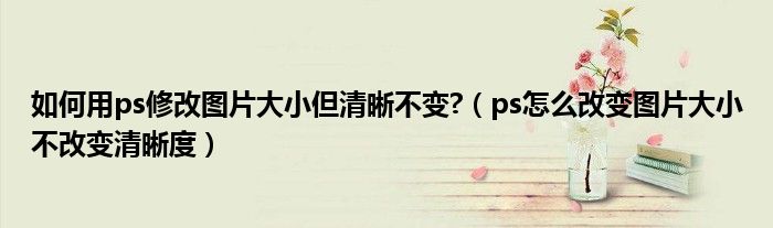 如何用ps修改图片大小但清晰不变?（ps怎么改变图片大小不改变清晰度）
