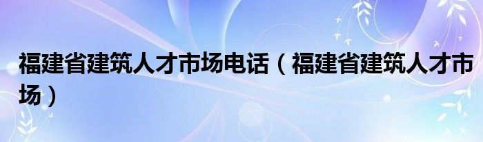 福建省建筑人才市场电话（福建省建筑人才市场）