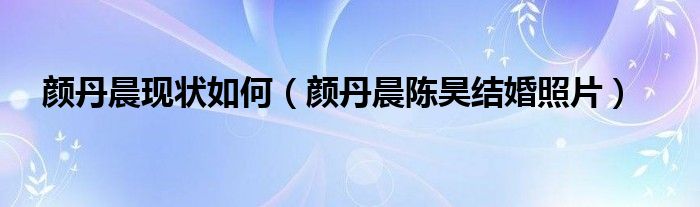 颜丹晨现状如何（颜丹晨陈昊结婚照片）