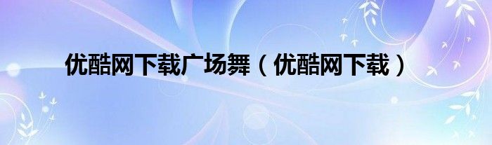 优酷网下载广场舞（优酷网下载）