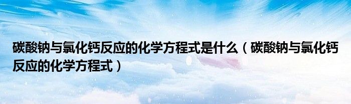 碳酸钠与氯化钙反应的化学方程式是什么（碳酸钠与氯化钙反应的化学方程式）