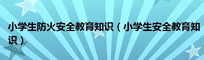 小学生防火安全教育知识（小学生安全教育知识）
