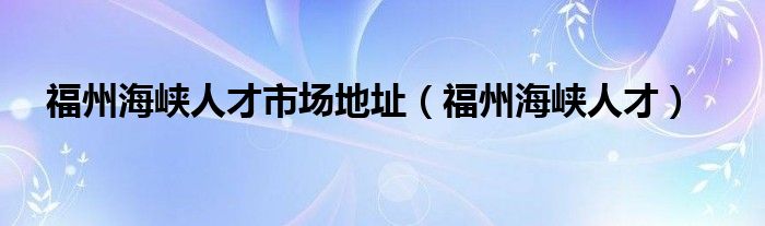 福州海峡人才市场地址（福州海峡人才）