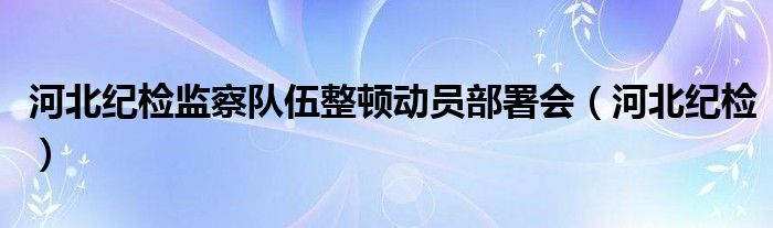 河北纪检监察队伍整顿动员部署会（河北纪检）