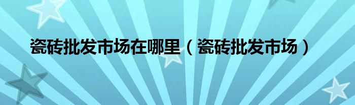 瓷砖批发市场在哪里（瓷砖批发市场）