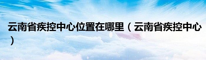 云南省疾控中心位置在哪里（云南省疾控中心）