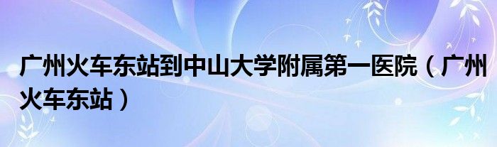 广州火车东站到中山大学附属第一医院（广州火车东站）