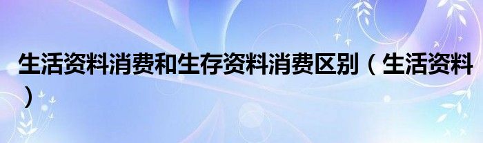 生活资料消费和生存资料消费区别（生活资料）