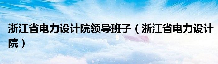 浙江省电力设计院领导班子（浙江省电力设计院）