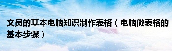 文员的基本电脑知识制作表格（电脑做表格的基本步骤）