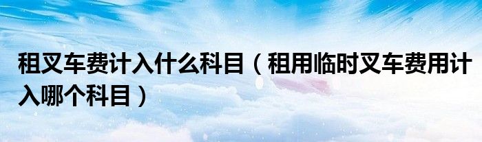 租叉车费计入什么科目（租用临时叉车费用计入哪个科目）