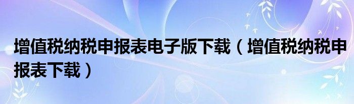 增值税纳税申报表电子版下载（增值税纳税申报表下载）