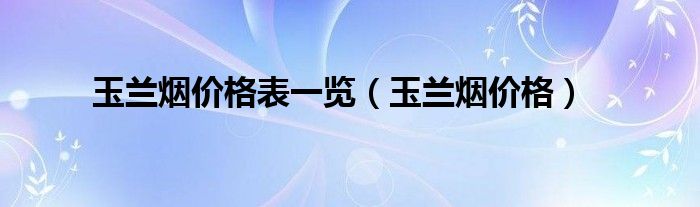 玉兰烟价格表一览（玉兰烟价格）