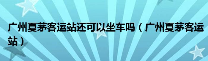 广州夏茅客运站还可以坐车吗（广州夏茅客运站）