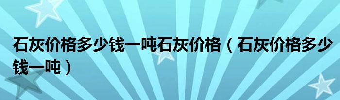 石灰价格多少钱一吨石灰价格（石灰价格多少钱一吨）