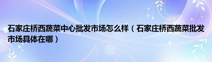 石家庄桥西蔬菜中心批发市场怎么样（石家庄桥西蔬菜批发市场具体在哪）