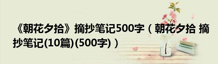 《朝花夕拾》摘抄笔记500字（朝花夕拾 摘抄笔记(10篇)(500字)）