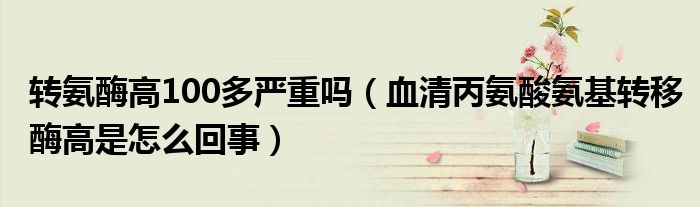 转氨酶高100多严重吗（血清丙氨酸氨基转移酶高是怎么回事）