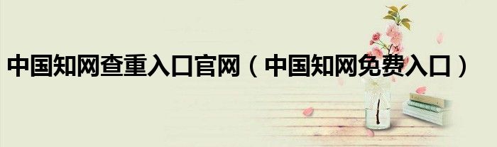 中国知网查重入口官网（中国知网免费入口）