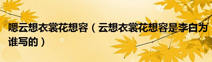 嗯云想衣裳花想容（云想衣裳花想容是李白为谁写的）