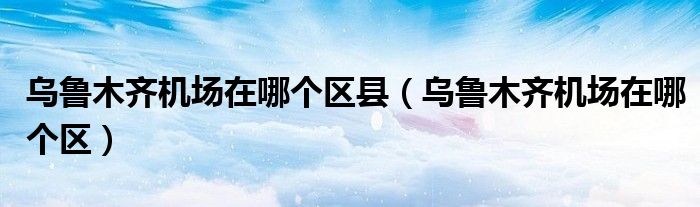 乌鲁木齐机场在哪个区县（乌鲁木齐机场在哪个区）