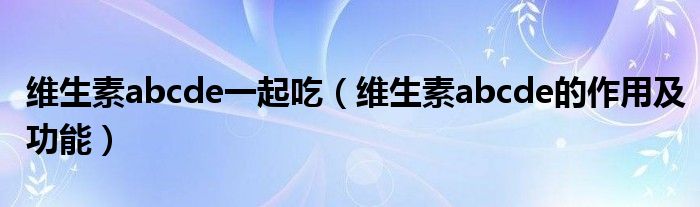 维生素abcde一起吃（维生素abcde的作用及功能）
